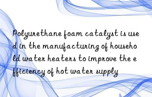polyurethane foam catalyst is used in the manufacturing of household water heaters to improve the efficiency of hot water supply