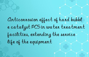 anticorrosion effect of hard bubble catalyst pc5 in water treatment facilities, extending the service life of the equipment