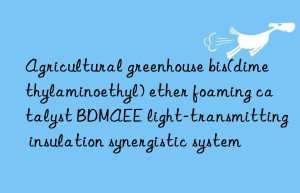 agricultural greenhouse bis(dimethylaminoethyl) ether foaming catalyst bdmaee light-transmitting insulation synergistic system