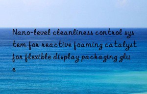 nano-level cleanliness control system for reactive foaming catalyst for flexible display packaging glue