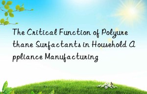 the critical function of polyurethane surfactants in household appliance manufacturing