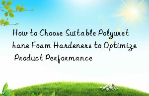 how to choose suitable polyurethane foam hardeners to optimize product performance