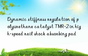dynamic stiffness regulation of polyurethane catalyst tmr-2 in high-speed rail shock absorbing pad