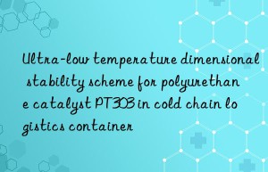 ultra-low temperature dimensional stability scheme for polyurethane catalyst pt303 in cold chain logistics container