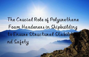 the crucial role of polyurethane foam hardeners in shipbuilding to ensure structural stability and safety