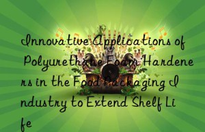 innovative applications of polyurethane foam hardeners in the food packaging industry to extend shelf life