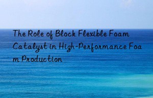 the role of block flexible foam catalyst in high-performance foam production