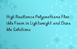 high resilience polyurethane flexible foam in lightweight and durable solutions