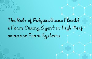 the role of polyurethane flexible foam curing agent in high-performance foam systems
