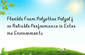 flexible foam polyether polyol for reliable performance in extreme environments