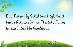 eco-friendly solution: high resilience polyurethane flexible foam in sustainable products