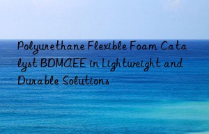 polyurethane flexible foam catalyst bdmaee in lightweight and durable solutions
