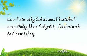 eco-friendly solution: flexible foam polyether polyol in sustainable chemistry