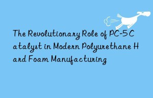 the revolutionary role of pc-5 catalyst in modern polyurethane hard foam manufacturing