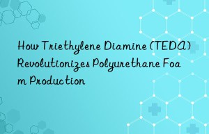 how triethylene diamine (teda) revolutionizes polyurethane foam production