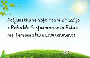 polyurethane soft foam zf-22 for reliable performance in extreme temperature environments