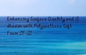 enhancing surface quality and adhesion with polyurethane soft foam zf-22