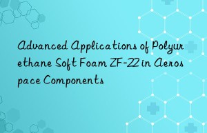advanced applications of polyurethane soft foam zf-22 in aerospace components