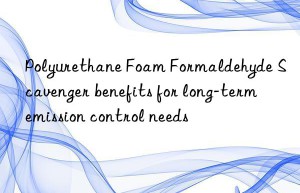 polyurethane foam formaldehyde scavenger benefits for long-term emission control needs