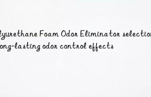 polyurethane foam odor eliminator selection for long-lasting odor control effects