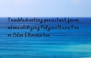 troubleshooting persistent foam odors utilizing polyurethane foam odor eliminator