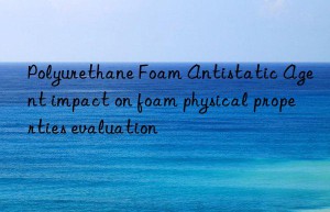 polyurethane foam antistatic agent impact on foam physical properties evaluation
