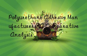 polyurethane adhesive manufacturers: a comparative analysis