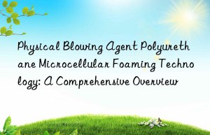 physical blowing agent polyurethane microcellular foaming technology: a comprehensive overview