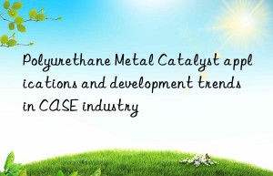 polyurethane metal catalyst applications and development trends in case industry