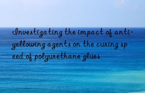 investigating the impact of anti-yellowing agents on the curing speed of polyurethane glues