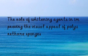 the role of whitening agents in improving the visual appeal of polyurethane sponges