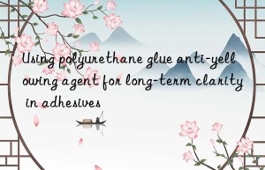 using polyurethane glue anti-yellowing agent for long-term clarity in adhesives