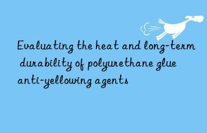 evaluating the heat and long-term durability of polyurethane glue anti-yellowing agents