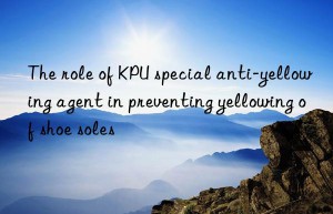 the role of kpu special anti-yellowing agent in preventing yellowing of shoe soles