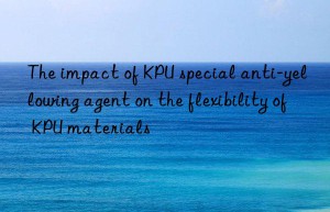 the impact of kpu special anti-yellowing agent on the flexibility of kpu materials