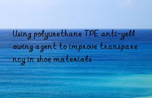 using polyurethane tpe anti-yellowing agent to improve transparency in shoe materials