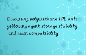 discussing polyurethane tpe anti-yellowing agent storage stability and resin compatibility
