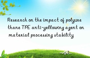 research on the impact of polyurethane tpe anti-yellowing agent on material processing stability