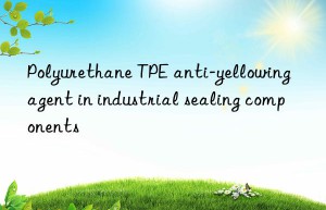 polyurethane tpe anti-yellowing agent in industrial sealing components