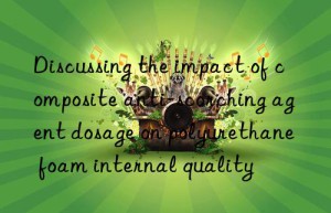 discussing the impact of composite anti-scorching agent dosage on polyurethane foam internal quality