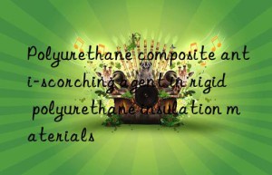 polyurethane composite anti-scorching agent in rigid polyurethane insulation materials