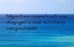 polyurethane composite anti-scorching agent in wood-imitation foaming materials