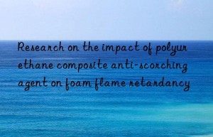 research on the impact of polyurethane composite anti-scorching agent on foam flame retardancy