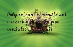 polyurethane composite anti-scorching agent in pipe insulation materials