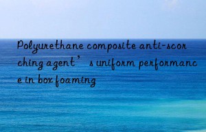 polyurethane composite anti-scorching agent’s uniform performance in box foaming