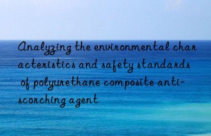 analyzing the environmental characteristics and safety standards of polyurethane composite anti-scorching agent
