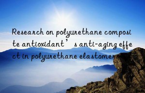 research on polyurethane composite antioxidant’s anti-aging effect in polyurethane elastomers