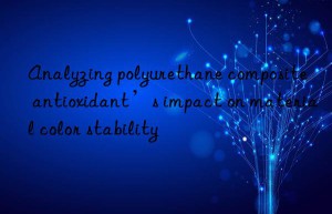 analyzing polyurethane composite antioxidant’s impact on material color stability