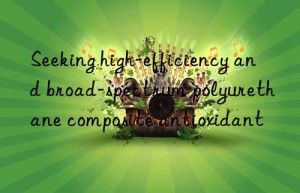 seeking high-efficiency and broad-spectrum polyurethane composite antioxidant