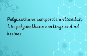 polyurethane composite antioxidant in polyurethane coatings and adhesives